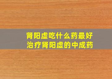 肾阳虚吃什么药最好 治疗肾阳虚的中成药